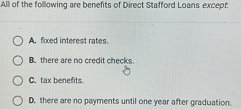 All of the following are benefits of Direct Stafford Loans except.
A. fixed interest rates.
B. there are no credit checks.
C. tax benefits.
D. there are no payments until one year after graduation.