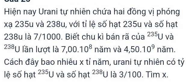 Hiện nay Urani tự nhiên chứa hai đồng vị phóng 
xạ 235u và 238u, với tỉ lệ số hạt 235u và số hạt
238u là 7/1000. Biết chu kì bán rã của 235u và
238U lần lượt là 7,00.10^8 năm và 4,50.10^9 năm. 
Cách đây bao nhiêu x tỉ năm, urani tự nhiên có tỷ 
lệ số hạt 235u5 và số hạt 238U là 3/100. Tìm x.