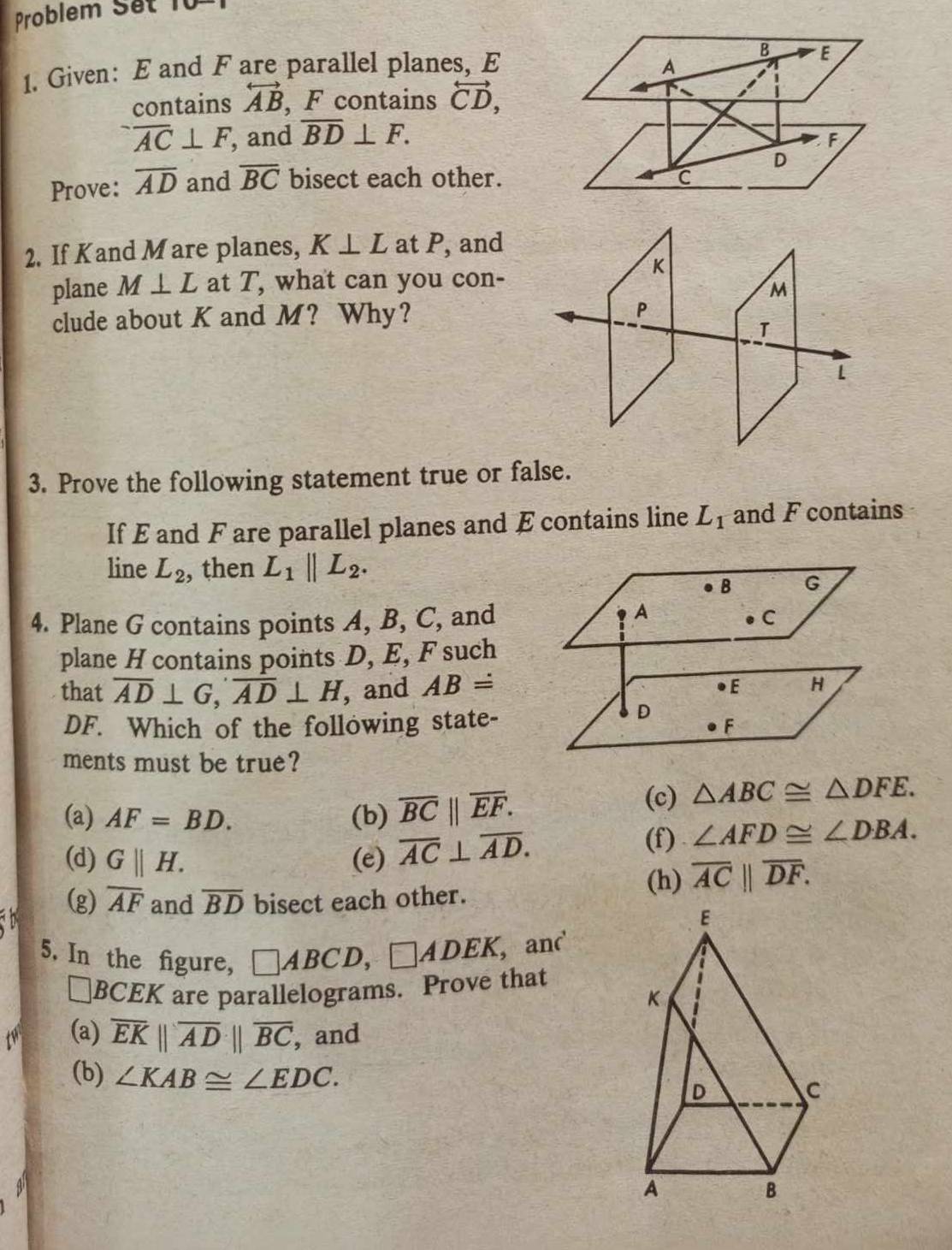 Problem Set 10
1. Given: E and F are parallel planes, E A B E
contains overleftrightarrow AB , F contains overleftrightarrow CD,
overline AC⊥ F , and overline BD⊥ F.
F
D
Prove: overline AD and overline BC bisect each other. C
2. If Kand Mare planes, K⊥ L at P, and
K
plane M⊥ L at T, what can you con-
M
clude about K and M? Why? P
T
L
3. Prove the following statement true or false.
If E and F are parallel planes and E contains line L_1 and F contains
line L_2 , then L_1parallel L_2. 
B G
4. Plane G contains points A, B, C, and
A
C
plane H contains points D, E, F such
that overline AD⊥ G, overline AD⊥ H , and ABdot = ●E H
DF. Which of the following state-
D
F
ments must be true?
(a) AF=BD. (b) overline BC||overline EF. 
(c) △ ABC≌ △ DFE. 
(d) G||H. (e) overline AC⊥ overline AD.
(f) . ∠ AFD≌ ∠ DBA. 
(g) overline AF and overline BD bisect each other.
(h) overline AC||overline DF. 
5. In the figure, □ ABCD, □ ADEK ,and
□ BCEK are parallelograms. Prove that
t (a) overline EKparallel overline ADparallel overline BC , and
(b) ∠ KAB≌ ∠ EDC.