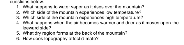 questions below. 
1. What happens to water vapor as it rises over the mountain? 
2. Which side of the mountain experiences low temperature? 
3. Which side of the mountain experiences high temperature? 
4. What happens when the air becomes warmer and drier as it moves open the 
leeward side? 
5. What dry region forms at the back of the mountain? 
6. How does topography affect climate?