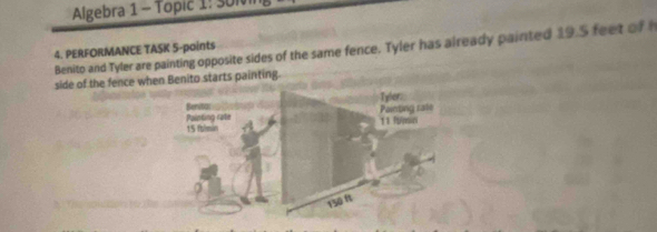 Algebra 1 - Topic 1: SUN 
Benito and Tyler are painting opposite sides of the same fence. Tyler has already painted 19.5 feet of h 4. PERFORMANCE TASK 5-paints 
side of the fence when Benito starts painting. 
Benitu: Tyler: 
Painting rate Painting rate 
15 falmin 11 funini
150 ft