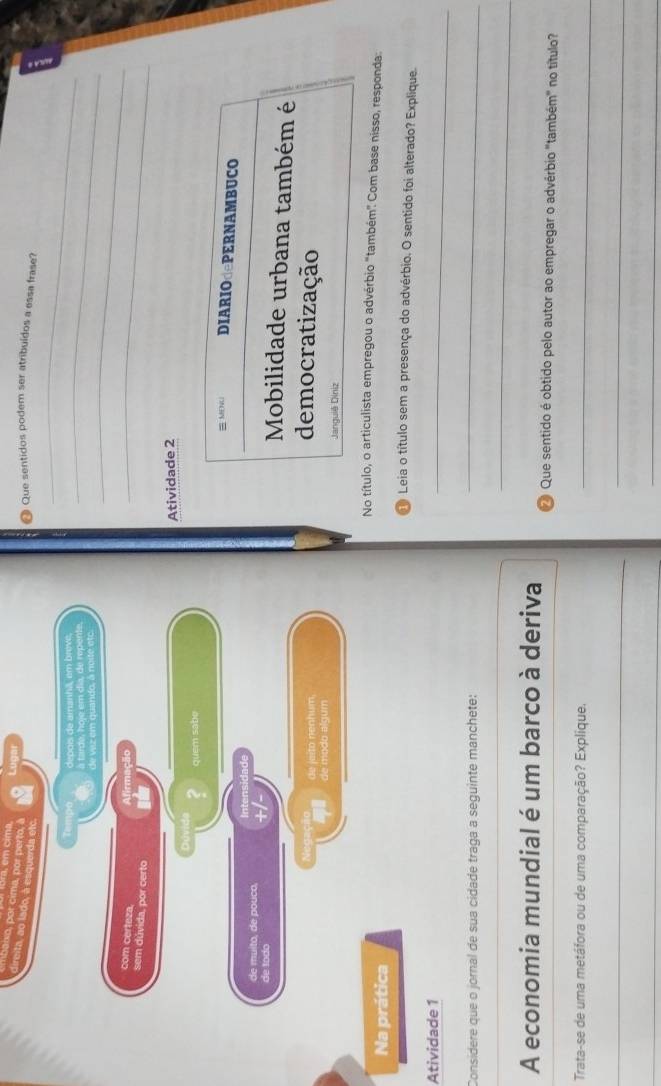 em cim 
aixo, por cima, por perto, à 
direita, ao lado, à esquerda etc 
● Que sentidos podem ser atribuídos a essa frase? 
Tempo depois de amanhã, em brove,_ 
à tarde, hoje em dia, de repente. 
_ 
_ 
de z em quando, à noité etc 
com certeza. Afirmação 
sem dúvida, por certo 
_ 
Atividade 2 
Dúvid 
quem sabe 
= MDNU DIARIOdePERNAMBUCO 
de muito, de pouco, Intensidade 
de todo +/- 
Mobilidade urbana também é 
de jeito nenhum 
democratização 
de modo algum 
Janguiê Diniz 
No título, o articulista empregou o advérbio "também" Com base nisso, responda: 
Na prática 
Leia o título sem a presença do advérbio. O sentido foi alterado? Explique 
Atividade 1 
_ 
Considere que o jornal de sua cidade traga a seguinte manchete: 
_ 
_ 
A economia mundial é um barco à deriva 2 Que sentido é obtido pelo autor ao empregar o advérbio "também" no título? 
Trata-se de uma metáfora ou de uma comparação? Explique._ 
__ 
__