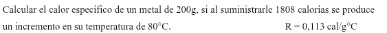 Calcular el calor específico de un metal de 200g, si al suministrarle 1808 calorías se produce 
un incremento en su temperatura de 80°C. R=0.113cal/g°C