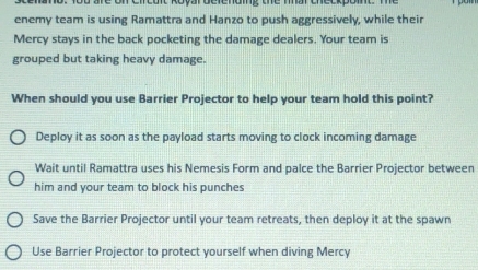 enemy team is using Ramattra and Hanzo to push aggressively, while their
Mercy stays in the back pocketing the damage dealers. Your team is
grouped but taking heavy damage.
When should you use Barrier Projector to help your team hold this point?
Deploy it as soon as the payload starts moving to clock incoming damage
Wait until Ramattra uses his Nemesis Form and palce the Barrier Projector between
him and your team to block his punches
Save the Barrier Projector until your team retreats, then deploy it at the spawn
Use Barrier Projector to protect yourself when diving Mercy