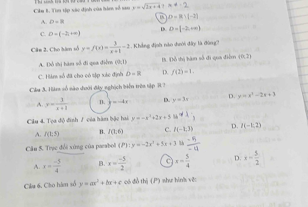 Thí sính trả lới từ cầu Tđc
Câu 1. Tìm tập xác định của hàm số sau y=sqrt(2x+4) x ≠ - 2
m D=R| -2
A. D=R
C. D=(-2;+∈fty )
D. D=[-2;+∈fty )
Câu 2. Cho hàm số y=f(x)= 3/x+1 -2 Khẳng định nào dưới đây là đủng?
A. Đồ thị hàm số đi qua điểm (0;1) B. Đồ thị hàm số đi qua điểm (0:2)
C. Hàm số đã cho có tập xác định D=R D. f(2)=1. 
Câu 3. Hàm số nào dưới đây nghịch biến trên tập R ?
A. y= 3/x+1  B. y=-4x D. y=3x
D. y=x^2-2x+3
Câu 4. Tọa độ đinh / của hàm bậc hai y=-x^2+2x+5 là
C. I(-1;3)
D. I(-1;2)
A. I(1:5)
B. I(1;6)
Câu 5. Trục đổi xứng của parabol (P) : y=-2x^2+5x+3 là
D.
A. x= (-5)/4  x= (-5)/2  C x= 5/4  x= 5/2 
B.
Câu 6. Cho hàm số y=ax^2+bx+c có đồ thị (P) như hình vẽ: