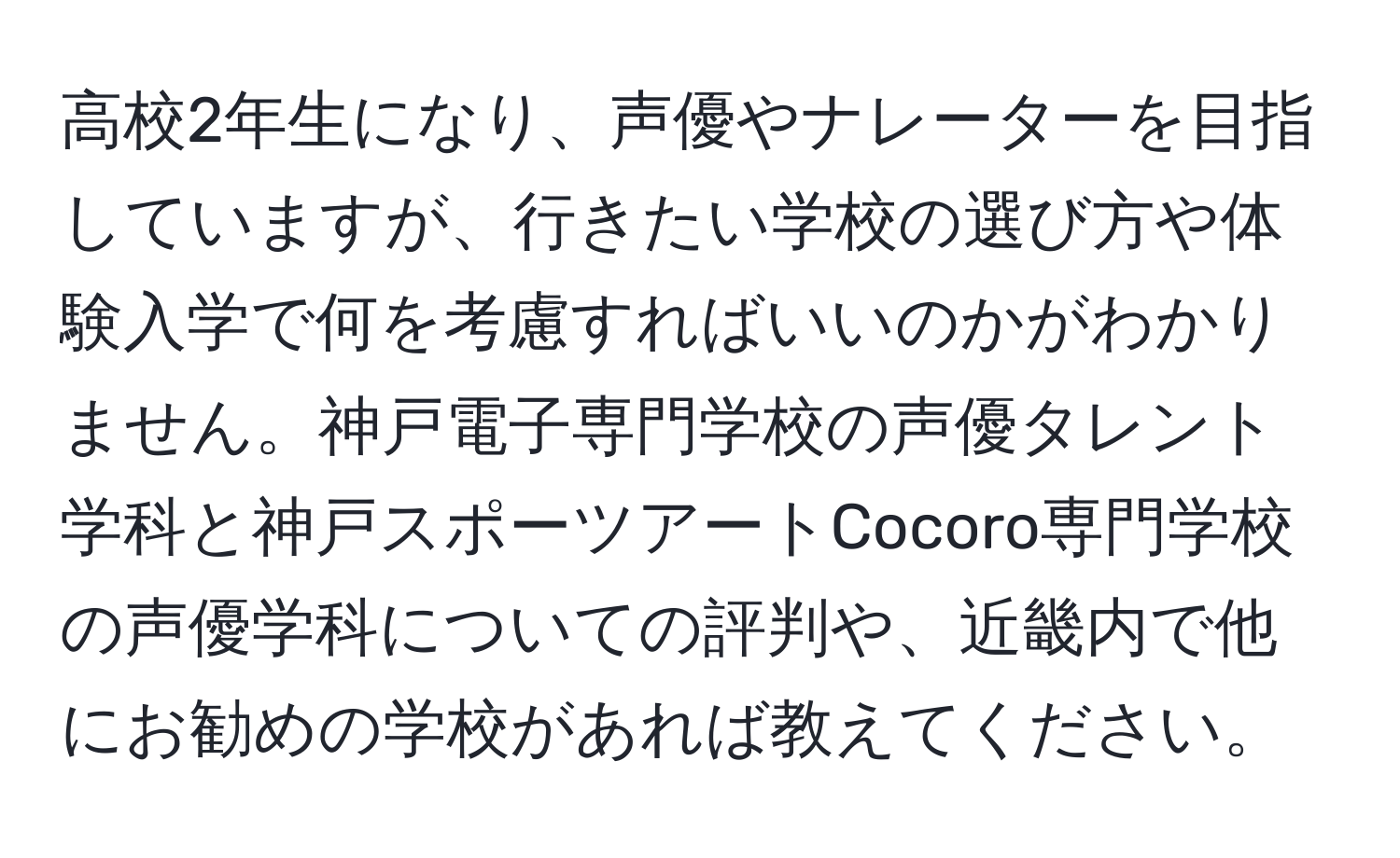 高校2年生になり、声優やナレーターを目指していますが、行きたい学校の選び方や体験入学で何を考慮すればいいのかがわかりません。神戸電子専門学校の声優タレント学科と神戸スポーツアートCocoro専門学校の声優学科についての評判や、近畿内で他にお勧めの学校があれば教えてください。