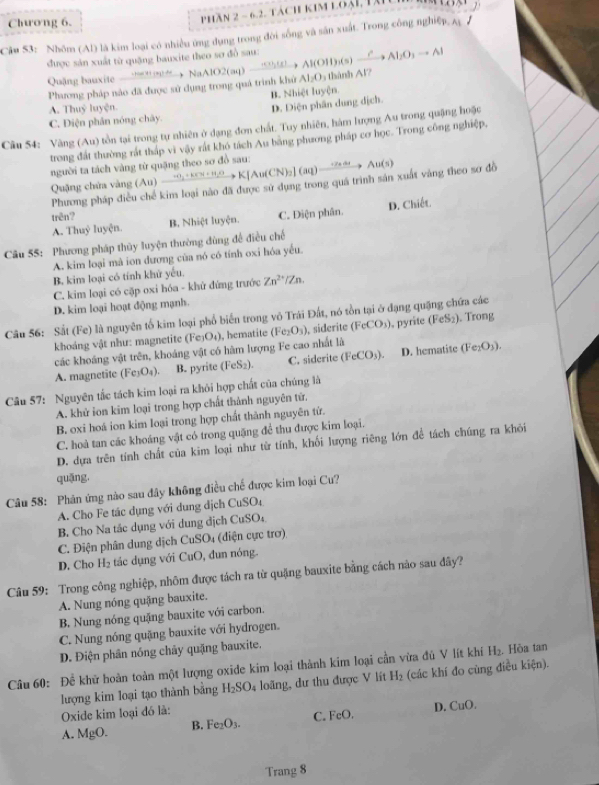 Chương 6.
Phần 2 - 6.2. tách kim loại, tài
Câu 53: Nhôm (Al) là kim loại có nhiều ứng dụng trong đời sống và sân xuất. Trong công nghiệp. A /
được sản xuất từ quặng bauxite theo sơ đồ sau: AlO2(aq)to Al(OH)_2(s)xrightarrow PAl_2O_3to Al AI_2O_3 há n h A V7
Quậng bauxite  ha     NaA
Phương pháp nào đã được sử dụng trong quá trình khử
B. Nhiệt luyện.
A. Thuỷ luyện.
C. Diện phân nóng chây. D. Diện phân dung địch.
Câu 54: Vàng (Au) tồn tại trong tự nhiên ở dạng đơn chất. Tuy nhiên, hàm lượng Au trong quặng hoặc
trong đất thường rắt tháp vì vậy rất khó tách Au bằng phương pháp cơ học. Trong công nghiệp,
người ta tách vàng từ quặng theo sơ đồ sau:
Quặng chứa vàng (Au)to KIN_2+KY+H_2OK[Au(CN)_2](aq)xrightarrow -r_2arAu(s)
Phương pháp điều chế kim loại nào đã được sử dụng trong quá trình sản xuất vàng theo sơ đồ
D. Chiết
trên? B. Nhiệt luyện. C. Điện phân.
A. Thuỷ luyện.
Câu 55: Phương pháp thủy luyện thường đùng đề điều chế
A. kim loại mà ion dương của nó có tính oxi hóa yếu.
B. kim loại có tính khử yếu.
C. kim loại có cặp oxi hóa - khử đứng trước Zn^(2+)/Zn.
D. kim loại hoạt động mạnh.
Câu 56: Sắt (Fe) là nguyên tố kim loại phổ biến trong vô Trái Đất, nó tồn tại ở đạng quặng chứa các
khoáng vật như: magnetite (Fe₃O₄), hematite (Fe_2O_3) , siderite (FeCO_3) , pyrite (FeS₂). Trong
các khoáng vật trên, khoảng vật có hàm lượng Fe cao nhất là
A. magnetite ( (Fe_3O_4). B. pyrite (FeS_2). C. siderite (FeCO_3). D. hematite (Fe_2O_3).
Câu 57: Nguyên tắc tách kim loại ra khỏi hợp chất của chúng là
A. khử ion kim loại trong hợp chất thành nguyên tứ.
B. oxi hoá ion kim loại trong hợp chất thành nguyên tứ.
C. hoả tan các khoáng vật có trong quặng để thu được kim loại.
D. dựa trên tính chất của kim loại như từ tính, khối lượng riêng lớn đề tách chúng ra khỏi
quāng,
Câu 58: Phân ứng nào sau đây không điều chế được kim loại Cu?
A. Cho Fe tác dụng với dung dịch CuSO
B. Cho Na tác dụng với dung địch CuSO
C. Điện phân dung dịch CuSO4 (điện cực trơ)
D. Cho H_2 tác dụng với CuO, đun nóng.
Câu 59: Trong công nghiệp, nhôm được tách ra từ quặng bauxite bằng cách nào sau đây?
A. Nung nóng quặng bauxite.
B. Nung nóng quặng bauxite với carbon.
C. Nung nóng quặng bauxite với hydrogen.
D. Điện phân nóng chây quặng bauxite.
Câu 60: Để khữ hoàn toàn một lượng oxide kim loại thành kim loại cần vừa đủ V lít khí H₂. Hòa tan
lượng kim loại tạo thành bằng H_2SO_4 loãng, dư thu được V lít H_2 (các khí đo cùng điều kiện).
Oxide kim loại đó là:
A. MgO. B. Fe_2O_3. C. FeO. D. CuO.
Trang 8