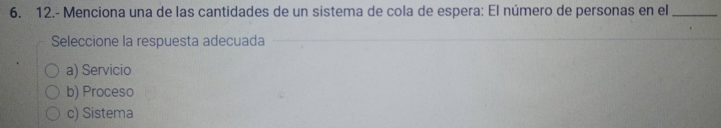 12.- Menciona una de las cantidades de un sistema de cola de espera: El número de personas en el_
Seleccione la respuesta adecuada
a) Servicio
b) Proceso
c) Sistema