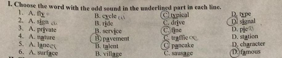 Choose the word with the odd sound in the underlined part in each linc.
1. A. fly。 D. type
B. cycle C typical
2. A. sign a C. drive D. signal
B. ride
3. A. private B. service C. fine D. pie
4. A. nature B pavement C traffic D. station
5. A. lance pancake D. character
B. talent
6. A. surface B. village C. sausage D. famous