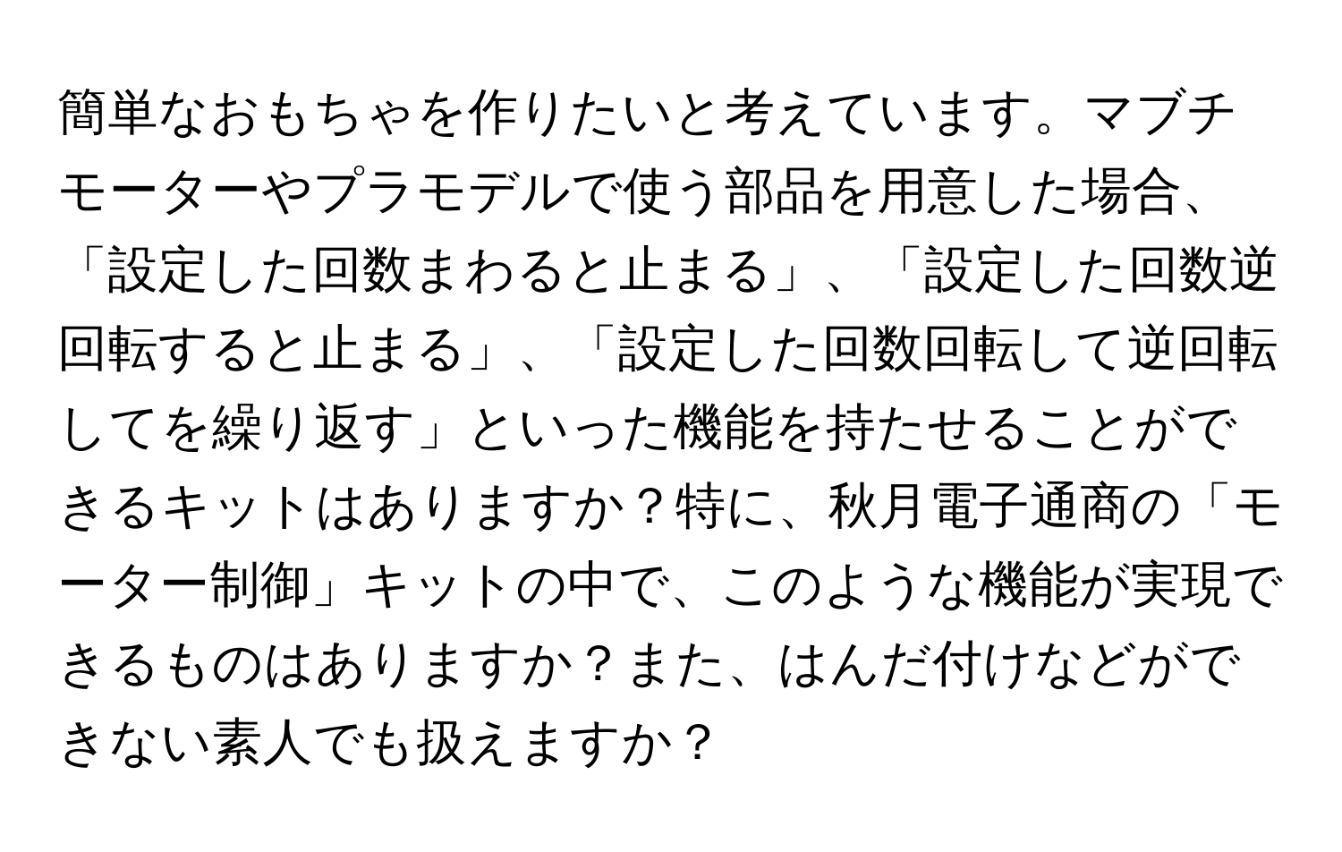 簡単なおもちゃを作りたいと考えています。マブチモーターやプラモデルで使う部品を用意した場合、「設定した回数まわると止まる」、「設定した回数逆回転すると止まる」、「設定した回数回転して逆回転してを繰り返す」といった機能を持たせることができるキットはありますか？特に、秋月電子通商の「モーター制御」キットの中で、このような機能が実現できるものはありますか？また、はんだ付けなどができない素人でも扱えますか？