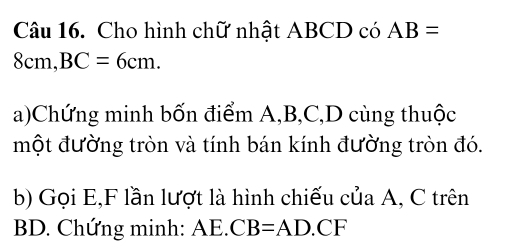 Cho hình chữ nhật ABCD có AB=
8cm, BC=6cm. 
a)Chứng minh bốn điểm A, B, C, D cùng thuộc 
một đường tròn và tính bán kính đường tròn đó. 
b) Gọi E, F lần lượt là hình chiếu của A, C trên
BD. Chứng minh: AE. CB=AD.CF