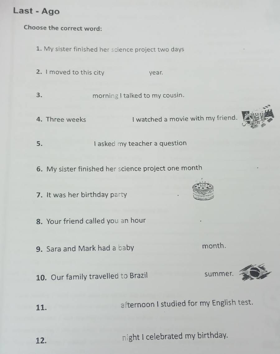 Last - Ago 
Choose the correct word: 
1. My sister finished her science project two days
2. I moved to this city year. 
3. 
morning I talked to my cousin. 
4. Three weeks I watched a movie with my friend. 
5. I asked my teacher a question 
6. My sister finished her science project one month 
7. It was her birthday party 
8. Your friend called you an hour 
9. Sara and Mark had a baby month. 
10. Our family travelled to Brazil summer. 
11. afternoon I studied for my English test. 
12. night I celebrated my birthday.