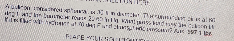 OLUTION HERE 
A balloon, considered spherical, is 30 ft in diameter. The surrounding air is at 60
deg F and the barometer reads 29.60 in Hg. What gross load may the balloon lift 
if it is filled with hydrogen at 70 deg F and atmospheric pressure? Ans. 997.1 Ibs