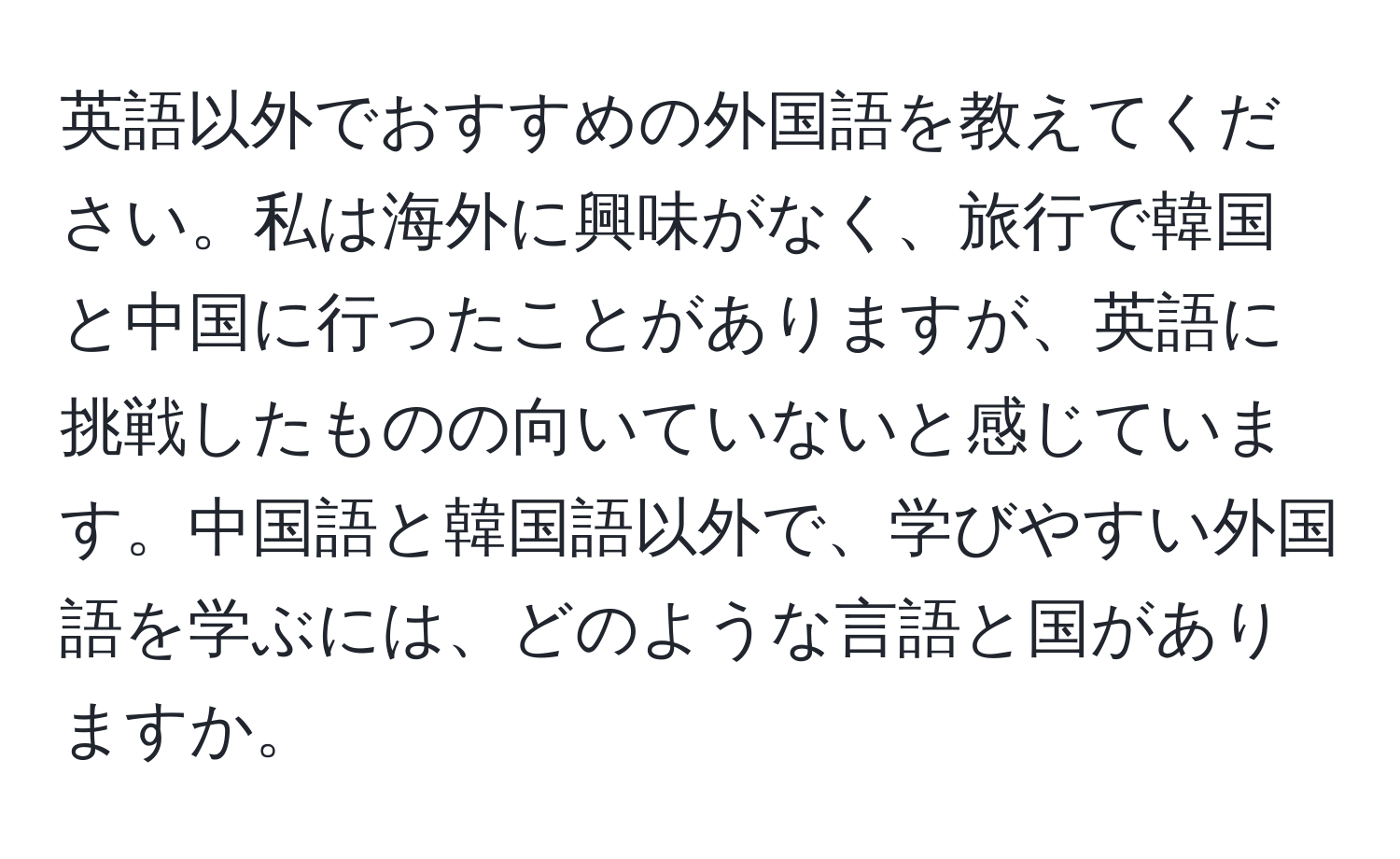 英語以外でおすすめの外国語を教えてください。私は海外に興味がなく、旅行で韓国と中国に行ったことがありますが、英語に挑戦したものの向いていないと感じています。中国語と韓国語以外で、学びやすい外国語を学ぶには、どのような言語と国がありますか。