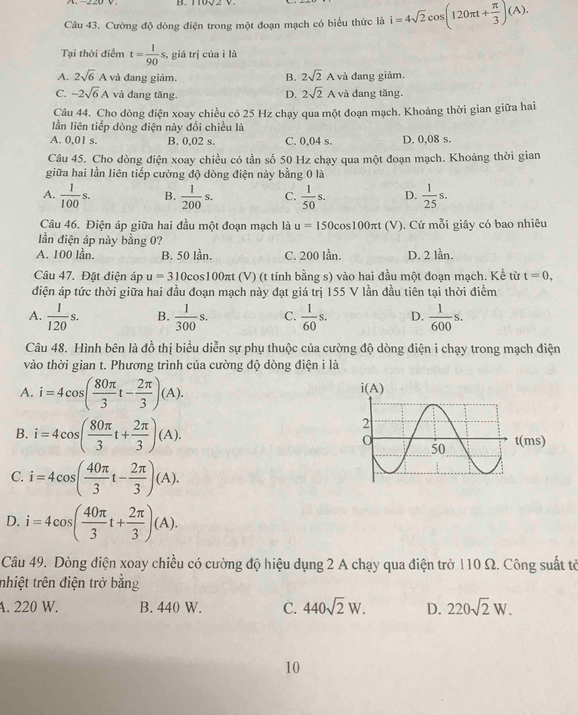 110√2 V.
Câu 43. Cường độ dòng điện trong một đoạn mạch có biểu thức là i=4sqrt(2)cos (120π t+ π /3 )(A).
Tại thời điểm t= 1/90  s, giá trị của i là
A. 2sqrt(6)A và đang giảm. B. 2sqrt(2)A và đang giảm.
C. -2sqrt(6)A và đang tăng. D. 2sqrt(2)A và đang tăng.
Câu 44. Cho dòng điện xoay chiều có 25 Hz chạy qua một đoạn mạch. Khoảng thời gian giữa hai
lần liên tiếp dòng điện này đổi chiều là
A. 0,01 s. B. 0,02 s. C. 0,04 s. D. 0,08 s.
Câu 45. Cho dòng điện xoay chiều có tần số 50 Hz chạy qua một đoạn mạch. Khoảng thời gian
giữa hai lần liên tiếp cường độ dòng điện này bằng 0 là
A.  1/100 s.  1/200 s.  1/50 s.  1/25 s.
B.
C.
D.
Câu 46. Điện áp giữa hai đầu một đoạn mạch là u=150 cos100πt (V). Cứ mỗi giây có bao nhiêu
ần điện áp này bằng 0?
A. 100 lần. B. 50 lần. C. 200 lần. D. 2 lần.
Câu 47. Đặt điện áp u=310cos 100 Dπt (V) (t tính bằng s) vào hai đầu một đoạn mạch. Kể từ t=0,
điện áp tức thời giữa hai đầu đoạn mạch này đạt giá trị 155 V lần đầu tiên tại thời điểm
A.  1/120 s.  1/300 s.  1/60 s.  1/600 s.
B.
C.
D.
Câu 48. Hình bên là đồ thị biểu diễn sự phụ thuộc của cường độ dòng điện i chạy trong mạch điện
vào thời gian t. Phương trình của cường độ dòng điện i là
A. i=4cos ( 80π /3 t- 2π /3 )(A).
B. i=4cos ( 80π /3 t+ 2π /3 )(A).
C. i=4cos ( 40π /3 t- 2π /3 )(A).
D. i=4cos ( 40π /3 t+ 2π /3 )(A).
Câu 49. Dòng điện xoay chiều có cường độ hiệu dụng 2 A chạy qua điện trở 110 Ω. Công suất tờ
nhiệt trên điện trở bằng
A. 220 W. B. 440 W. C. 440sqrt(2)W. D. 220sqrt(2)W.
10