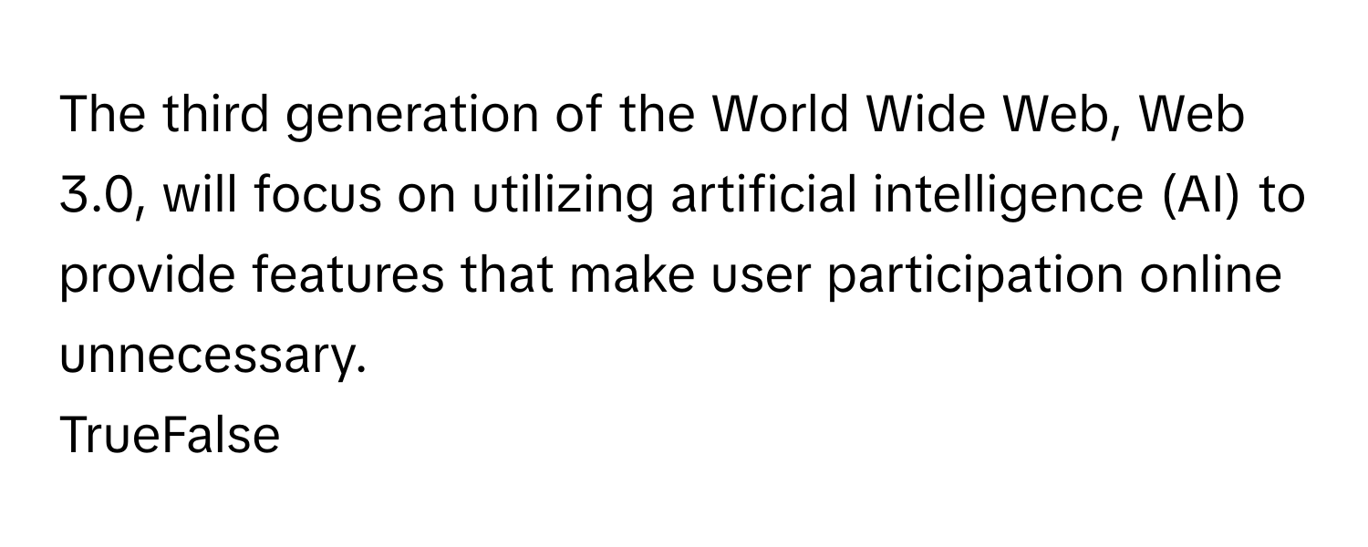 The third generation of the World Wide Web, Web 3.0, will focus on utilizing artificial intelligence (AI) to provide features that make user participation online unnecessary. 

TrueFalse