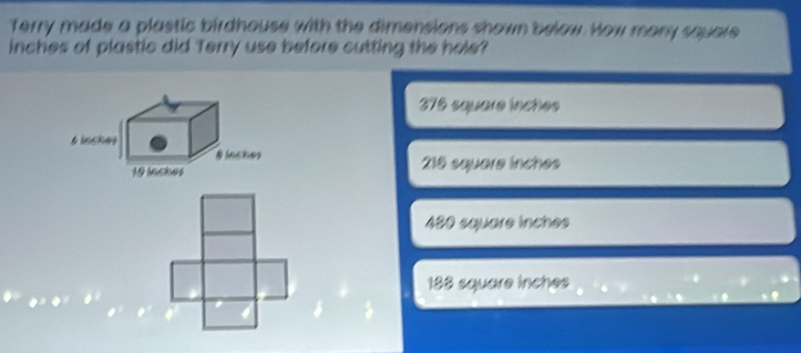 Terry made a plastic birdhouse with the dimensions shown below. How many square
inches of plastic did Terry use before cutting the hole?
376 square inches
216 square inches
480 square inches
188 square inches