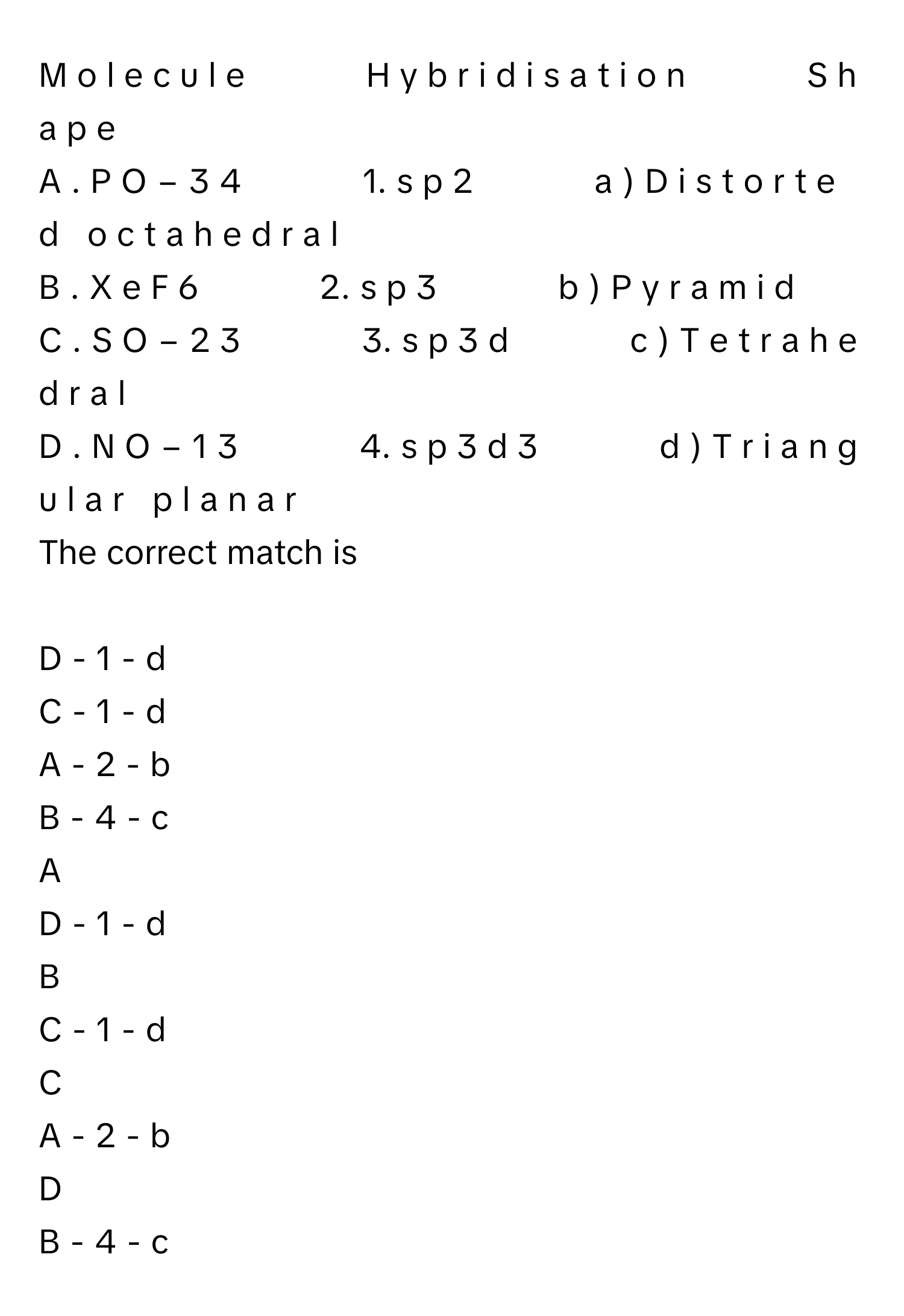 H  y  b  r  i  d  i  s  a  t  i  o  n                    S  h  a  p  e     
A  .  P  O   −  3     4                       1.  s  p   2                      a  )  D  i  s  t  o  r  t  e  d     o  c  t  a  h  e  d  r  a  l     
B  .  X  e  F   6                      2.  s  p   3                      b  )  P  y  r  a  m  i  d     
C  .  S  O   −  2     3                       3.  s  p   3    d                    c  )  T  e  t  r  a  h  e  d  r  a  l     
D  .  N  O   −  1     3                       4.  s  p   3    d   3                      d  )  T  r  i  a  n  g  u  l  a  r     p  l  a  n  a  r     
The correct match is
 
D - 1 - d
C - 1 - d
A - 2 - b
B - 4 - c

A  
D - 1 - d 


B  
C - 1 - d 


C  
A - 2 - b 


D  
B - 4 - c