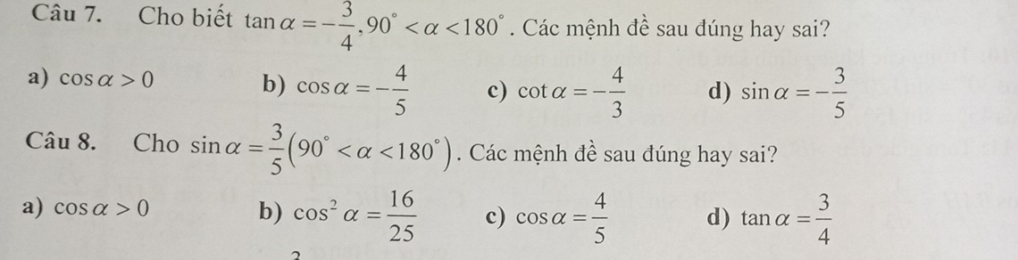 Cho biết tan alpha =- 3/4 , 90° <180°. Các mệnh đề sau đúng hay sai?
a) cos alpha >0 sin alpha =- 3/5 
b) cos alpha =- 4/5  c) cot alpha =- 4/3  d)
Câu 8. Cho sin alpha = 3/5 (90° <180°). Các mệnh đề sau đúng hay sai?
a) cos alpha >0 b) cos^2alpha = 16/25  c) cos alpha = 4/5  d) tan alpha = 3/4 