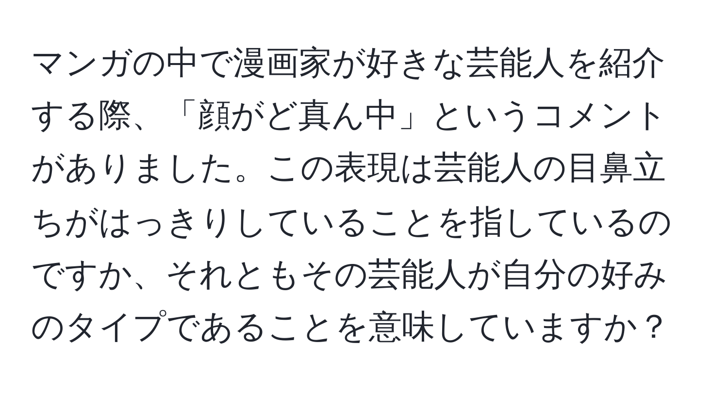 マンガの中で漫画家が好きな芸能人を紹介する際、「顔がど真ん中」というコメントがありました。この表現は芸能人の目鼻立ちがはっきりしていることを指しているのですか、それともその芸能人が自分の好みのタイプであることを意味していますか？