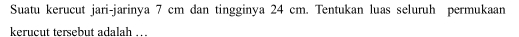 Suatu kerucut jari-jarinya 7 cm dan tingginya 24 cm. Tentukan luas seluruh permukaan 
kerucut tersebut adalah …