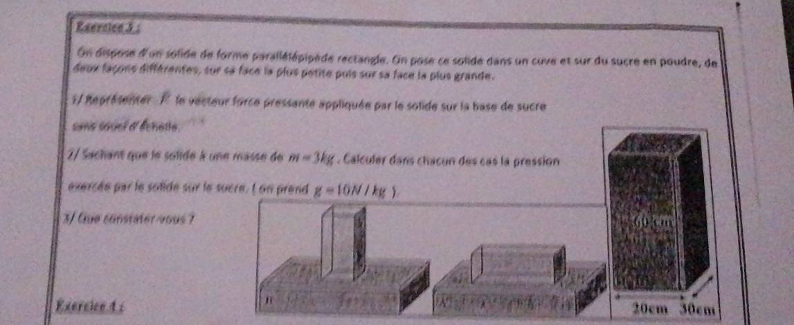 On dispose d'un solide de forme parallélépipède rectangle. On pose ce solide dans un cuve et sur du sucre en poudre, de 
deux façons différentes, sur sa face la plus pétite puis sur sa face la plus grande. 
1/ Représenter À le vecteur force pressante appliquée par le solide sur la base de sucre 
sons souel d' Échette. 
2/ Sachant que le solide à une masse de m=3kg. Calculer dans chacun des cas la pression 
exercée par le solide sur le sucre. I on prend g=10N/kg)
3/ Gue constater vous 7
form 
n 
Exercice 4 s 20cm 30cm