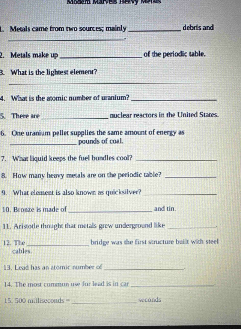 Modern Marveis Heavy Métais 
1. Metals came from two sources; mainly _debris and 
_ 
2. Metals make up _of the periodic table. 
3. What is the lightest element? 
_ 
4. What is the atomic number of uranium?_ 
5. There are _nuclear reactors in the United States. 
6. One uranium pellet supplies the same amount of energy as 
_pounds of coal. 
7. What liquid keeps the fuel bundles cool?_ 
8. How many heavy metals are on the periodic table?_ 
9. What element is also known as quicksilver?_ 
10. Bronze is made of_ and tin. 
11. Aristotle thought that metals grew underground like_ 
. 
12. The _bridge was the first structure built with steel 
cables. 
13. Lead has an atomic number of_ 
14. The most common use for lead is in car_ 
15. 500 milliseconds =_  seconds