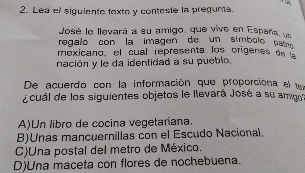 U4
2. Lea el siguiente texto y conteste la pregunta.
José le llevará a su amigo, que vive en España, un
regalo con la imagen de un símbolo patrío
mexicano, el cual representa los orígenes de la
nación y le da identidad a su pueblo.
De acuerdo con la información que proporciona el tex
¿ cuál de los siguientes objetos le llevará José a su amígo
A)Un libro de cocina vegetariana.
B)Unas mancuernillas con el Escudo Nacional.
C)Una postal del metro de México.
D)Una maceta con flores de nochebuena.