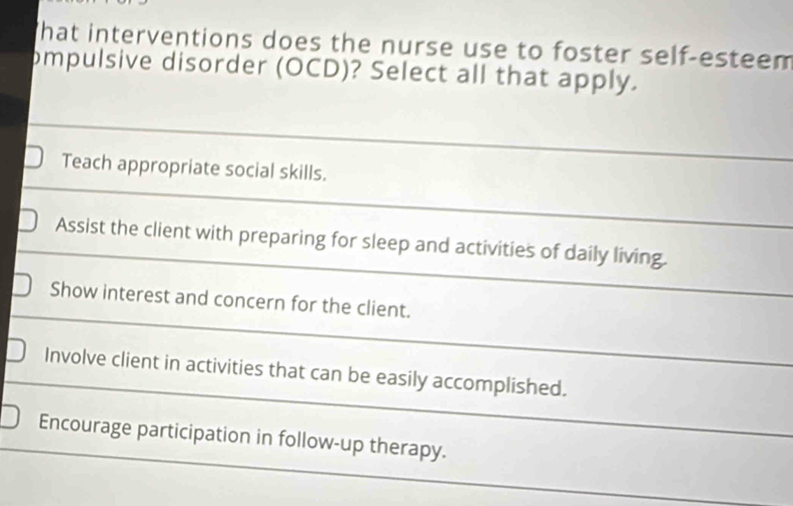 hat interventions does the nurse use to foster self-esteem
ompulsive disorder (OCD)? Select all that apply.
Teach appropriate social skills.
Assist the client with preparing for sleep and activities of daily living.
Show interest and concern for the client.
Involve client in activities that can be easily accomplished.
Encourage participation in follow-up therapy.