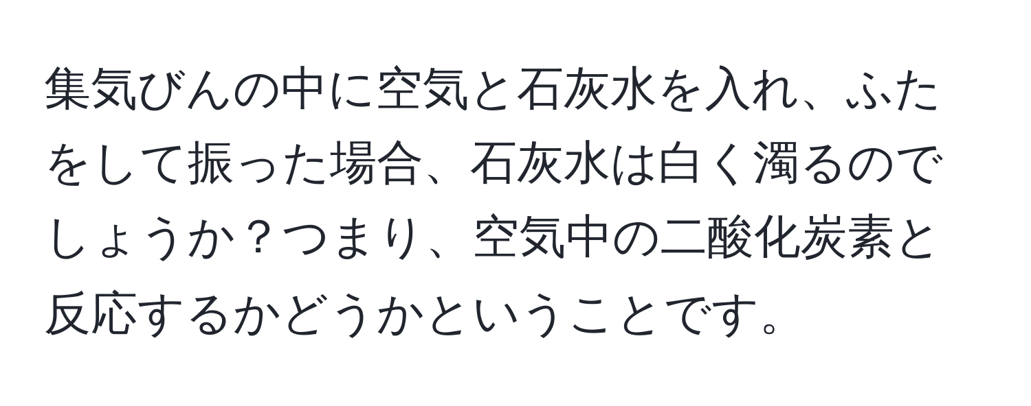 集気びんの中に空気と石灰水を入れ、ふたをして振った場合、石灰水は白く濁るのでしょうか？つまり、空気中の二酸化炭素と反応するかどうかということです。