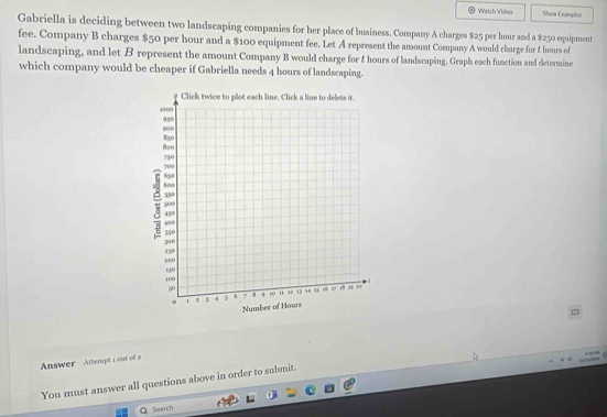 Vetch Videa Show Dxumples 
Gabriella is deciding between two landscaping companies for her place of business. Company A charges $25 per hour and a $250 equipment 
fee. Company B charges $50 per hour and a $100 equipment fee. Let A represent the amount Company A would charge for f hours of 
landscaping, and let B represent the amount Company B would charge for & hours of landscaping. Graph each function and determine 
which company would be cheaper if Gabriella needs 4 hours of landscaping. 
7 
Answer Attempt 1 out of a 
You must answer all questions above in order to submit. 
Q Search