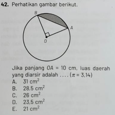 Perhatikan gambar berikut.
Jika panjang OA=10cm , luas daerah
yang diarsir adalah .. . . (π =3,14)
A. 31cm^2
B. 28.5cm^2
C. 26cm^2
D. 23.5cm^2
E. 21cm^2