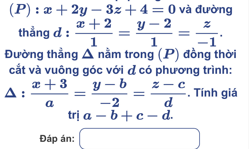 x+2y-3z+4=0 và đường 
thẳng d :  (x+2)/1 = (y-2)/1 = z/-1 . 
Đường thẳng Δ nằm trong (P) đồng thời 
cắt và vuông góc với d có phương trình:
△ : (x+3)/a = (y-b)/-2 = (z-c)/d . Tính giá
tria-b+c-d. 
Đáp án: □