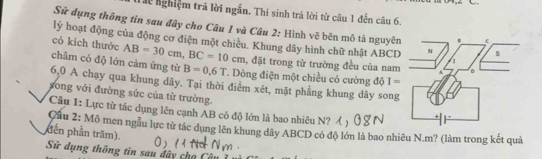 Th nghiệm trả lời ngắn. Thí sinh trả lời từ câu 1 đến câu 6. 
Sử dụng thông tin sau đây cho Câu 1 và Câu 2: Hình vẽ bên mô tả nguyên 
lý hoạt động của động cơ điện một chiều. Khung dây hình chữ nhật ABCD
có kích thước AB=30cm, BC=10cm 1, đặt trong từ trường đều của nam 
châm có độ lớn cảm ứng từ B=0,6T T. Dòng điện một chiều có cường độ I=
6,0 A chạy qua khung dây. Tại thời điểm xét, mặt phẳng khung dây song 
song với đường sức của từ trường. 
Câu 1: Lực từ tác dụng lên cạnh AB có độ lớn là bao nhiêu N? 
Cầu 2: Mô men ngẫu lực từ tác dụng lên khung dây ABCD có độ lớn là bao nhiêu N. m? (làm trong kết quả 
đến phần trăm). 
Sử dụng thông tin sau đây cho Câu