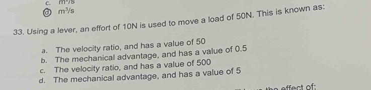 m^2/s
a m^3/s
33. Using a lever, an effort of 10N is used to move a load of 50N. This is known as:
a. The velocity ratio, and has a value of 50
b. The mechanical advantage, and has a value of 0.5
c. The velocity ratio, and has a value of 500
d. The mechanical advantage, and has a value of 5
effect of: