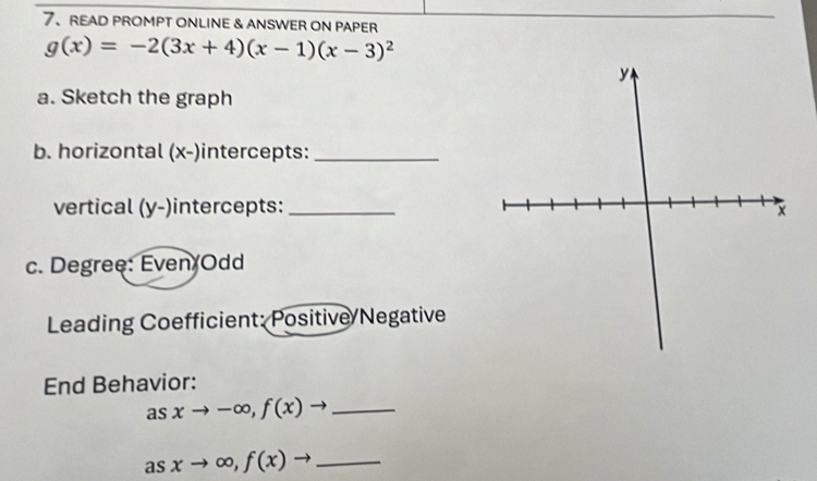 READ PROMPT ONLINE & ANSWER ON PAPER
g(x)=-2(3x+4)(x-1)(x-3)^2
a. Sketch the graph
b. horizontal (x -)intercepts:_
vertical (y -)intercepts:_
c. Degree: Even Odd
Leading Coefficient: Positive/Negative
End Behavior:
as xto -∈fty , f(x)to _
as xto ∈fty , f(x)to _