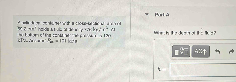 A cylindrical container with a cross-sectional area of
69.2cm^2 holds a fluid of density 776kg/m^3. At 
the bottom of the container the pressure is 120
What is the depth of the fluid? 
kPa. Assume P_at=101kPa
□ sqrt[□](□ ) AΣφ
h=