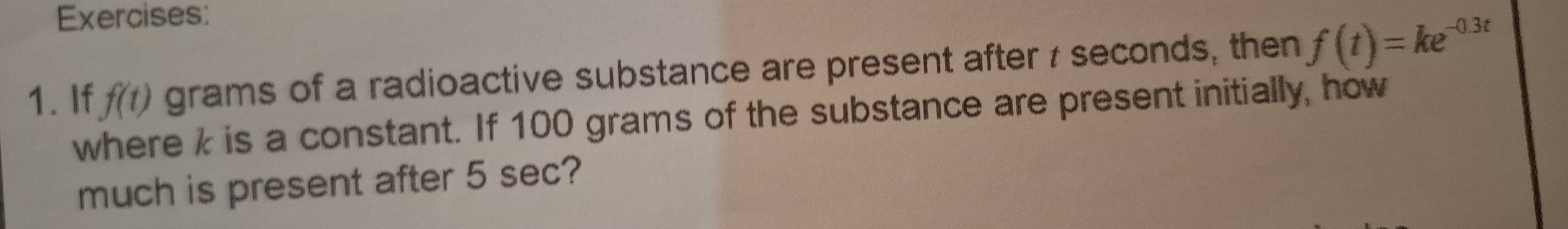 If f(t) grams of a radioactive substance are present after 7 seconds, then f(t)=ke^(-0.3t)
where k is a constant. If 100 grams of the substance are present initially, how 
much is present after 5 sec?