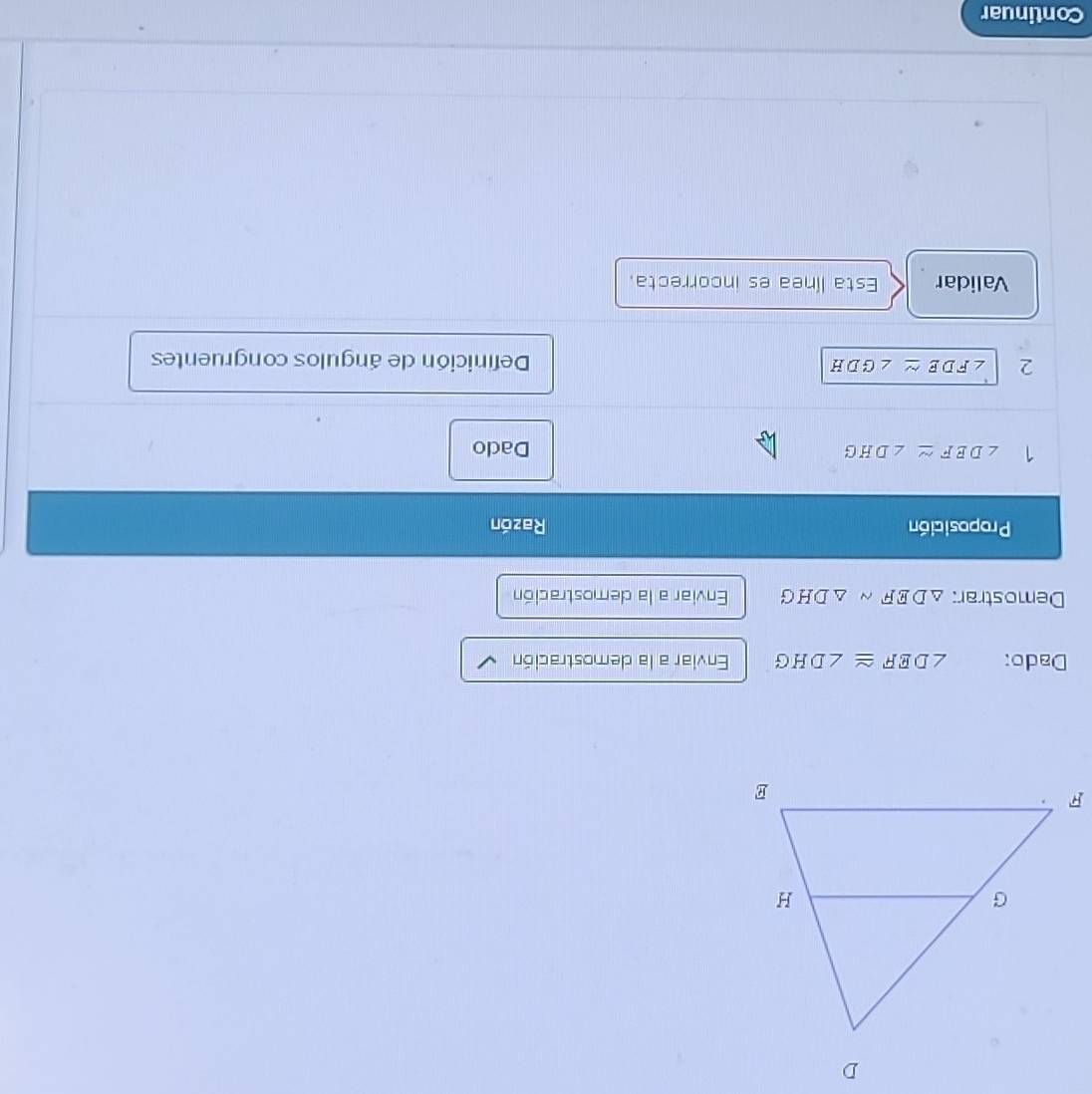 Dado: ∠ DEF≌ ∠ DHG Enviar a la demostración 
Demostrar: △ DEFsim △ DHG Enviar a la demostración 
Proposición Razón 
1 ∠ DEF≌ ∠ DHG Dado 
2 ∠ FDE≌ ∠ GDH Definición de ángulos congruentes 
Validar Esta línea es incorrecta. 
Continuar