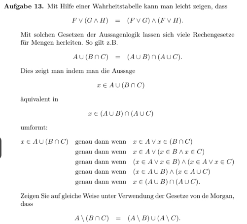 Aufgabe 13. Mit Hilfe einer Wahrheitstabelle kann man leicht zeigen, dass
Fvee (Gwedge H)=(Fvee G)wedge (Fvee H). 
Mit solchen Gesetzen der Aussagenlogik lassen sich viele Rechengesetze
für Mengen herleiten. So gilt z. B.
A∪ (B∩ C)=(A∪ B)∩ (A∪ C). 
Dies zeigt man indem man die Aussage
x∈ A∪ (B∩ C)
äquivalent in
x∈ (A∪ B)∩ (A∪ C)
umformt:
x∈ A∪ (B∩ C) genau dann wenn x∈ Avee x∈ (B∩ C)
genau dann wenn x∈ Avee (x∈ Bwedge x∈ C)
genau dann wenn (x∈ Avee x∈ B)wedge (x∈ Avee x∈ C)
genau dann wenn (x∈ A∪ B)wedge (x∈ A∪ C)
genau dann wenn x∈ (A∪ B)∩ (A∪ C). 
Zeigen Sie auf gleiche Weise unter Verwendung der Gesetze von de Morgan,
dass
A|(B∩ C)=(A|B)∪ (A|C).