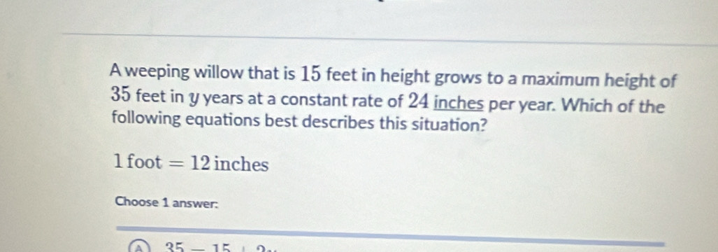 A weeping willow that is 15 feet in height grows to a maximum height of
35 feet in y years at a constant rate of 24 inches per year. Which of the
following equations best describes this situation?
1 foot =12 inches
Choose 1 answer:
35-15