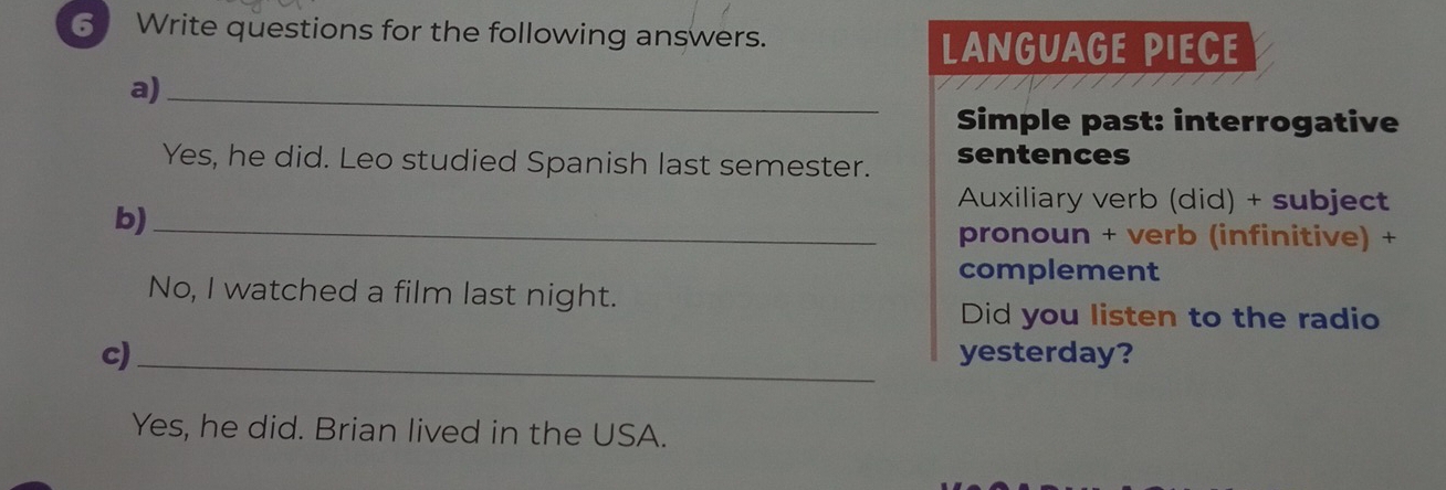 Write questions for the following answers. 
LAngUaGE PIECE 
a)_ 
Simple past: interrogative 
Yes, he did. Leo studied Spanish last semester. sentences 
Auxiliary verb (did) + subject 
b)_ 
pronoun + verb (infinitive) + 
complement 
No, I watched a film last night. 
Did you listen to the radio 
c) _yesterday? 
Yes, he did. Brian lived in the USA.