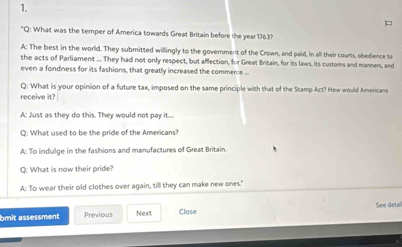 “Q: What was the temper of America towards Great Britain before the year 1763?
A: The best in the world. They submitted willingly to the government of the Crown, and paid, in all their courts, obedience to
the acts of Parliament ... They had not only respect, but affection, for Great Britain, for its laws, its customs and manners, and
even a fondness for its fashions, that greatly increased the commerce ...
Q: What is your opinion of a future tax, imposed on the same principle with that of the Stamp Act? How would Americans
receive it?
A: Just as they do this. They would not pay it....
Q: What used to be the pride of the Americans?
A: To indulge in the fashions and manufactures of Great Britain.
Q: What is now their pride?
A: To wear their old clothes over again, till they can make new ones."
bmit assessment Previous Next Close See detai