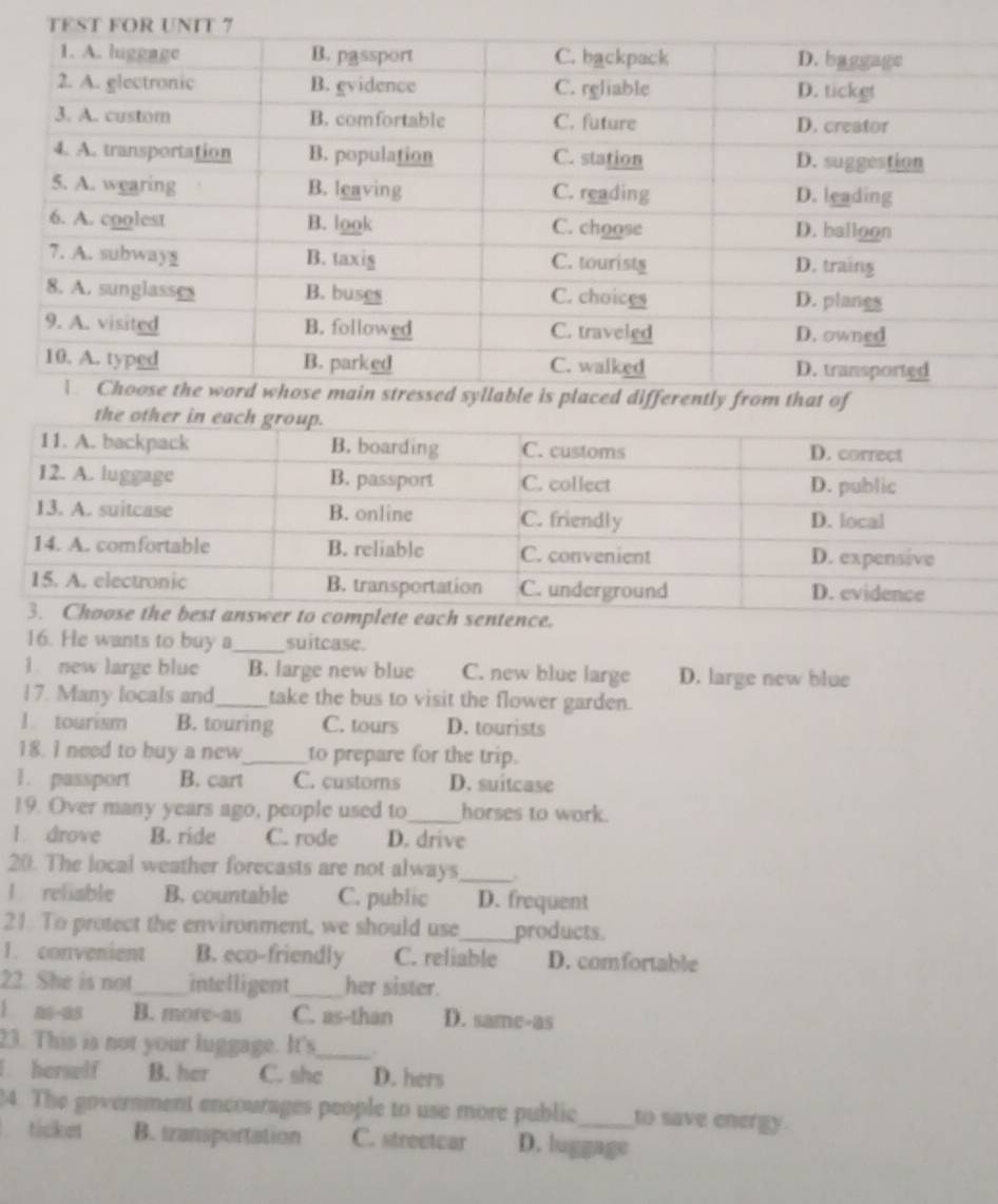 He wants to buy a_ suitcase.
1. new large blue B. large new blue C. new blue large D. large new blue
17. Many locals and_ take the bus to visit the flower garden.
1. tourism B. touring C. tours D. tourists
18. I need to buy a new_ to prepare for the trip.
1. passport B. cart C. customs D. suitcase
19. Over many years ago, people used to_ horses to work.
l. drove B. ride C. rode D. drive
20. The local weather forecasts are not always_
l reliable B. countable C. public D. frequent
21 To protect the environment, we should use_ products.
1. convenient B. eco-friendly C. reliable D. comfortable
22. She is not_ intelligent_ her sister.
l ns-as B. more-as C. as-than D. same-as
23. This is not your luggage. It's_ .
I. herself B. her C. she D. hers
24. The government encourages people to use more public to save energy
ticket B. tzansportation C. streetcar D. luggage