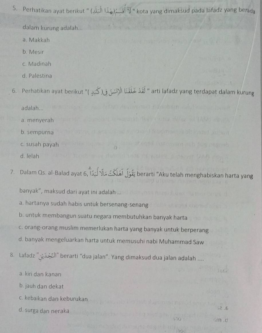 Perhatikan ayat berikut ' ( ) ' kota yang dimaksud pada lafadz yang berada
dalam kurung adalah...
a. Makkah
b. Mesir
c. Madinah
d. Palestina
6. Perhatikan ayat berikut ''( >S ) l ba sa '' arti lafadz yang terdapat dalam kurung
adalah...
a. menyerah
b. sempurna
c. susah payah
d. lelah
7. Dalam Qs. al-Balad ayat 6, t j berarti “Aku telah menghabiskan harta yang
banyak”, maksud dari ayat ini adalah ...
a. hartanya sudah habis untuk bersenang-senang
b. untuk membangun suatu negara membutuhkan banyak harta
c. orang-orang muslim memerlukan harta yang banyak untuk berperang
d. banyak mengeluarkan harta untuk memusuhi nabi Muhammad Saw
8. Lafadz ' ' berarti “dua jalan”. Yang dimaksud dua jalan adalah ....
a. kiri dan kanan
b. jauh dan dekat
c. kebaikan dan keburukan
d. surga dan neraka
52 .6
6m.d