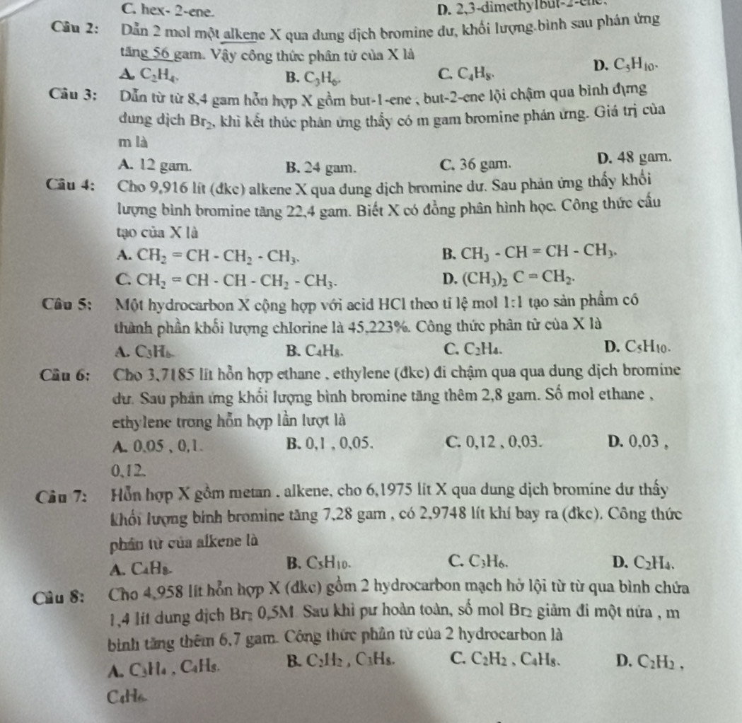 C. hex- 2-ene. D. 2,3-dimethy1but-2-ene
Cầu 2: Dẫn 2 mol một alkene X qua dung dịch bromine dư, khối lượng.bình sau phán ứng
tăng 56 gam. Vậy công thức phân tử của X là
D. C_5H_10.
A C_2H_4.
B. C_3H_6.
C. C_4H_8.
Câu 3: Dẫn từ từ 8,4 gam hỗn hợp X gồm but-1-ene , but-2-ene lội chậm qua bình đựng
dung dịch Br_2 , khì kết thúc phản ứng thấy có m gam bromine phán ứng. Giá trị của
m là
A. 12 gam. B. 24 gam. C. 36 gam. D. 48 gam.
Câu 4: Cho 9,916 lít (đkc) alkene X qua dung dịch bromine dư. Sau phản ứng thấy khổi
lượng bình bromine tăng 22,4 gam. Biết X có đồng phân hình học. Công thức cấu
tạo của X là
A. CH_2=CH-CH_2· CH_3. B. CH_3-CH=CH-CH_3.
C. CH_2=CH· CH-CH_2-CH_3. D. (CH_3)_2C=CH_2.
Câu 5: Một hydrocarbon X cộng hợp với acid HCl theo tỉ lệ mol 1:1 tạo sản phẩm có
thành phần khối lượng chlorine là 45,223%. Công thức phân từ của X là
A. C_3H_6. B. C_4H_8. C. C_2H_4. D. CsH₁0.
Cầu 6: Cho 3,7185 lít hỗn hợp ethane , ethylene (đkc) đi chậm qua qua dung dịch bromine
dư. Sau phân ứng khối lượng bình bromine tăng thêm 2,8 gam. Số mol ethane ,
ethylene trong hỗn hợp lần lượt là
A. 0.05 , 0,1. B. 0,1 , 0,05. C. 0,12 , 0,03. D. 0,03 ,
0,12.
Cầu 7: Hỗn hợp X gầm metan . alkene, cho 6,1975 lit X qua dung dịch bromine dư thấy
Khổi lượng bính bromine tăng 7,28 gam , có 2,9748 lít khí bay ra (đkc). Công thức
phần từ của alkene là
A. CaH₈. B. C_5H_10.
C. C_3H_6. D. C_2H_4.
Câu 8: Cho 4,958 lít hỗn hợp X (dkc) gồm 2 hydrocarbon mạch hở lội từ từ qua bình chứa
1,4 lit dung dịch Br 0,5M Sau khỉ pư hoàn toàn, số mol Br2 giảm đi một nửa , m
bình tăng thêm 6,7 gam. Công thức phần từ của 2 hydrocarbon là
A. C_3H_4 , CaHs. B. C_2H_2,C_3H_8. C. C_2H_2 、 C_4H C. D. C_2H_2,
C4H6