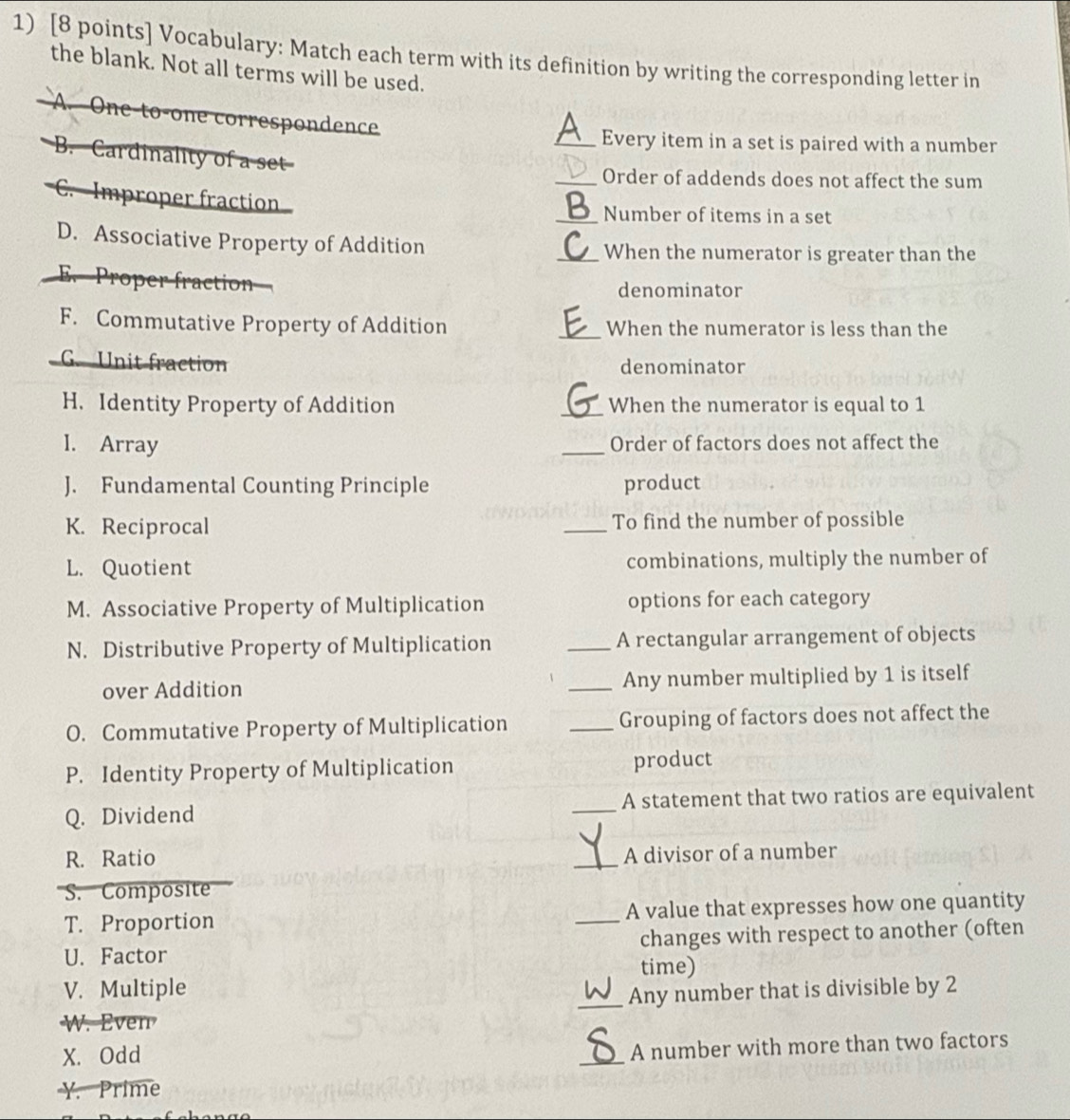 Vocabulary: Match each term with its definition by writing the corresponding letter in 
the blank. Not all terms will be used. 
A. One-to-one correspondence 
A_ Every item in a set is paired with a number 
B. Cardinality of a set 
_Order of addends does not affect the sum 
C. Improper fraction 
_Number of items in a set 
D. Associative Property of Addition _When the numerator is greater than the 
E. Proper fraction denominator 
F. Commutative Property of Addition _When the numerator is less than the 
G. Unit fraction denominator 
H. Identity Property of Addition _When the numerator is equal to 1
I. Array _Order of factors does not affect the 
J. Fundamental Counting Principle product 
K. Reciprocal _To find the number of possible 
L. Quotient combinations, multiply the number of 
M. Associative Property of Multiplication options for each category 
N. Distributive Property of Multiplication _A rectangular arrangement of objects 
over Addition _Any number multiplied by 1 is itself 
O. Commutative Property of Multiplication _Grouping of factors does not affect the 
P. Identity Property of Multiplication product 
Q. Dividend _A statement that two ratios are equivalent 
R. Ratio 
_A divisor of a number 
S.Composite 
T. Proportion _A value that expresses how one quantity 
U. Factor changes with respect to another (often 
time) 
V. Multiple 
_Any number that is divisible by 2
W. Even 
X. Odd 
_ 
A number with more than two factors 
Y. Prime