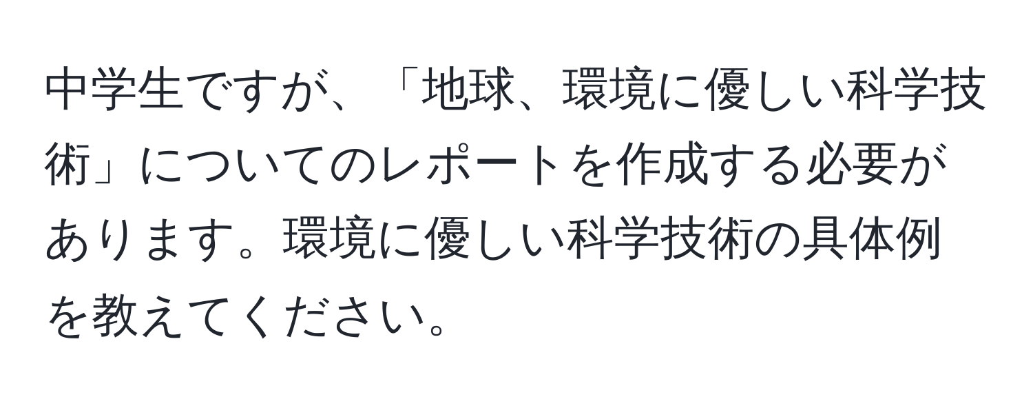 中学生ですが、「地球、環境に優しい科学技術」についてのレポートを作成する必要があります。環境に優しい科学技術の具体例を教えてください。