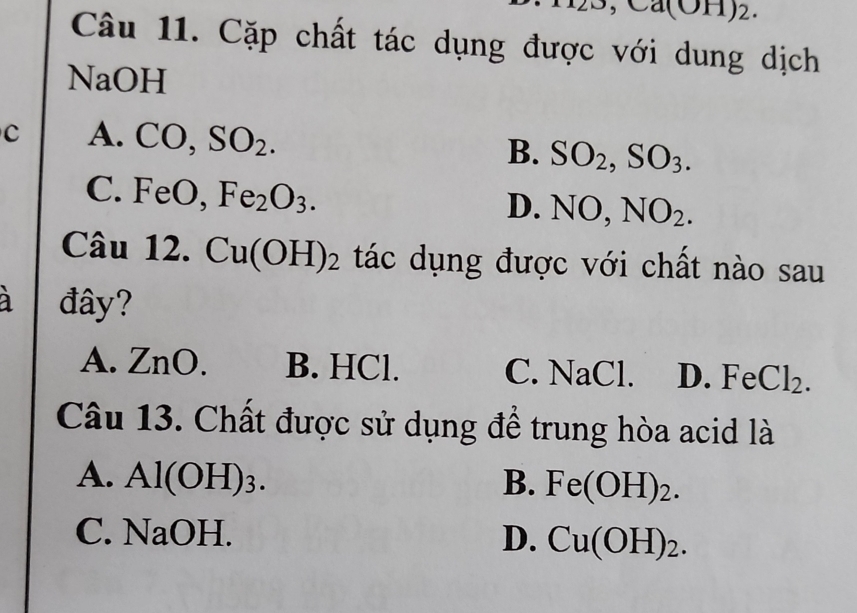 Ca(OH)2.
Câu 11. Cặp chất tác dụng được với dung dịch
NaOH
C A. CO, SO_2. B. SO_2, SO_3.
C. FeO, Fe_2O_3. D. NO, NO_2. 
Câu 12. Cu(OH)_2 tác dụng được với chất nào sau
à đây?
A. ZnO. B. HCl. C. NaCl. D. FeCl₂.
Câu 13. Chất được sử dụng để trung hòa acid là
A. Al(OH)3. B. Fe(OH ) 2.
C. NaOH. D. Cu(OH)_2.