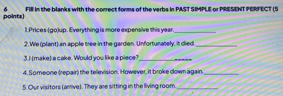 Fill in the blanks with the correct forms of the verbs in PAST SIMPLE or PRESENT PERFECT (5 
points) 
1.Prices (go)up. Everything is more expensive this year._ 
2.We (plant) an apple tree in the garden. Unfortunately, it died._ 
3.I (make) a cake. Would you like a piece?_ 
4.Someone (repair) the television. However, it broke down again._ 
5.Our visitors (arrive). They are sitting in the living room._